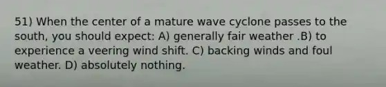 51) When the center of a mature wave cyclone passes to the south, you should expect: A) generally fair weather .B) to experience a veering wind shift. C) backing winds and foul weather. D) absolutely nothing.