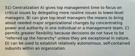 51) Centralization A) gives top management time to focus on critical issues by delegating more routine issues to lower-level managers. B) can give top-level managers the means to bring about needed major organizational changes by concentrating power and authority in one individual or a management team. C) permits greater flexibility because decisions do not have to be "referred up the hierarchy" unless they are exceptional in nature. D) can be used to establish relatively autonomous, self-contained subunits within an organization.