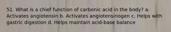 51. What is a chief function of carbonic acid in the body? a. Activates angiotensin b. Activates angiotensinogen c. Helps with gastric digestion d. Helps maintain acid-base balance