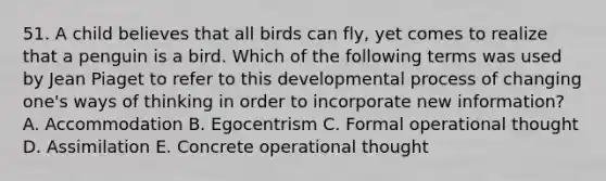 51. A child believes that all birds can fly, yet comes to realize that a penguin is a bird. Which of the following terms was used by Jean Piaget to refer to this developmental process of changing one's ways of thinking in order to incorporate new information? A. Accommodation B. Egocentrism C. Formal operational thought D. Assimilation E. Concrete operational thought