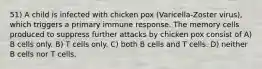 51) A child is infected with chicken pox (Varicella-Zoster virus), which triggers a primary immune response. The memory cells produced to suppress further attacks by chicken pox consist of A) B cells only. B) T cells only. C) both B cells and T cells. D) neither B cells nor T cells.