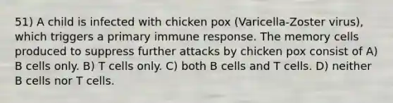 51) A child is infected with chicken pox (Varicella-Zoster virus), which triggers a primary immune response. The memory cells produced to suppress further attacks by chicken pox consist of A) B cells only. B) T cells only. C) both B cells and T cells. D) neither B cells nor T cells.