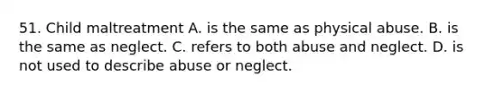 51. Child maltreatment A. is the same as physical abuse. B. is the same as neglect. C. refers to both abuse and neglect. D. is not used to describe abuse or neglect.