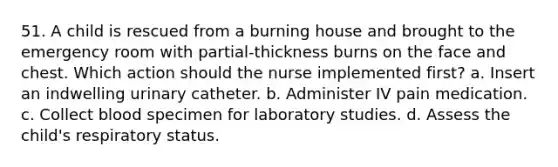 51. A child is rescued from a burning house and brought to the emergency room with partial-thickness burns on the face and chest. Which action should the nurse implemented first? a. Insert an indwelling urinary catheter. b. Administer IV pain medication. c. Collect blood specimen for laboratory studies. d. Assess the child's respiratory status.