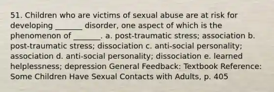 51. Children who are victims of sexual abuse are at risk for developing _______ disorder, one aspect of which is the phenomenon of _______. a. post-traumatic stress; association b. post-traumatic stress; dissociation c. anti-social personality; association d. anti-social personality; dissociation e. learned helplessness; depression General Feedback: Textbook Reference: Some Children Have Sexual Contacts with Adults, p. 405