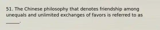 51. The Chinese philosophy that denotes friendship among unequals and unlimited exchanges of favors is referred to as ______.