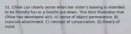 51. Chloe can clearly sense when her sister's teasing is intended to be friendly fun or a hostile put-down. This best illustrates that Chloe has developed a(n): A) sense of object permanence. B) insecure attachment. C) concept of conservation. D) theory of mind.