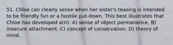 51. Chloe can clearly sense when her sister's teasing is intended to be friendly fun or a hostile put-down. This best illustrates that Chloe has developed a(n): A) sense of object permanence. B) insecure attachment. C) concept of conservation. D) theory of mind.