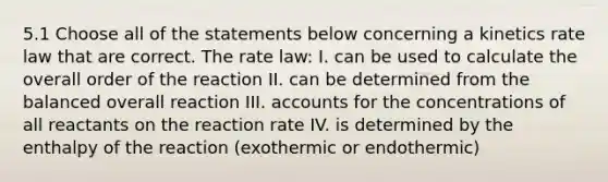 5.1 Choose all of the statements below concerning a kinetics rate law that are correct. The rate law: I. can be used to calculate the overall order of the reaction II. can be determined from the balanced overall reaction III. accounts for the concentrations of all reactants on the reaction rate IV. is determined by the enthalpy of the reaction (exothermic or endothermic)