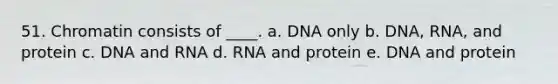 51. Chromatin consists of ____.​ a. DNA only​ b. ​DNA, RNA, and protein c. ​DNA and RNA d. ​RNA and protein e. ​DNA and protein