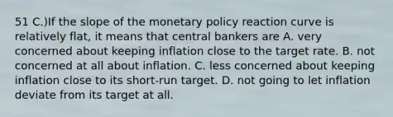 51 C.)If the slope of the monetary policy reaction curve is relatively flat, it means that central bankers are A. very concerned about keeping inflation close to the target rate. B. not concerned at all about inflation. C. less concerned about keeping inflation close to its short-run target. D. not going to let inflation deviate from its target at all.