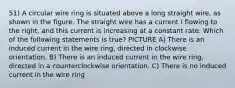 51) A circular wire ring is situated above a long straight wire, as shown in the figure. The straight wire has a current I flowing to the right, and this current is increasing at a constant rate. Which of the following statements is true? PICTURE A) There is an induced current in the wire ring, directed in clockwise orientation. B) There is an induced current in the wire ring, directed in a counterclockwise orientation. C) There is no induced current in the wire ring