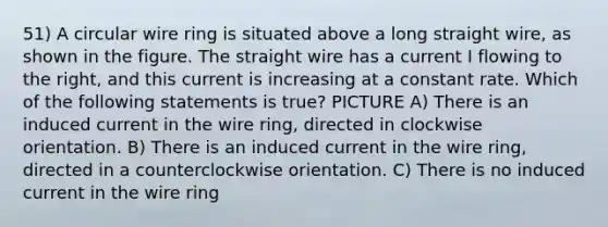 51) A circular wire ring is situated above a long straight wire, as shown in the figure. The straight wire has a current I flowing to the right, and this current is increasing at a constant rate. Which of the following statements is true? PICTURE A) There is an induced current in the wire ring, directed in clockwise orientation. B) There is an induced current in the wire ring, directed in a counterclockwise orientation. C) There is no induced current in the wire ring