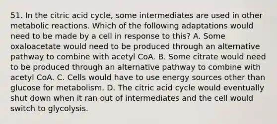 51. In the citric acid cycle, some intermediates are used in other metabolic reactions. Which of the following adaptations would need to be made by a cell in response to this? A. Some oxaloacetate would need to be produced through an alternative pathway to combine with acetyl CoA. B. Some citrate would need to be produced through an alternative pathway to combine with acetyl CoA. C. Cells would have to use energy sources other than glucose for metabolism. D. The citric acid cycle would eventually shut down when it ran out of intermediates and the cell would switch to glycolysis.