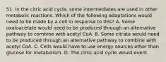 51. In the citric acid cycle, some intermediates are used in other metabolic reactions. Which of the following adaptations would need to be made by a cell in response to this? A. Some oxaloacetate would need to be produced through an alternative pathway to combine with acetyl CoA. B. Some citrate would need to be produced through an alternative pathway to combine with acetyl CoA. C. Cells would have to use energy sources other than glucose for metabolism. D. The citric acid cycle would event