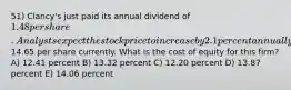 51) Clancy's just paid its annual dividend of 1.48 per share. Analysts expect the stock price to increase by 2.1 percent annually and value the stock at14.65 per share currently. What is the cost of equity for this firm? A) 12.41 percent B) 13.32 percent C) 12.20 percent D) 13.87 percent E) 14.06 percent