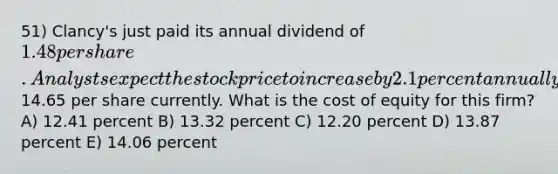 51) Clancy's just paid its annual dividend of 1.48 per share. Analysts expect the stock price to increase by 2.1 percent annually and value the stock at14.65 per share currently. What is the cost of equity for this firm? A) 12.41 percent B) 13.32 percent C) 12.20 percent D) 13.87 percent E) 14.06 percent