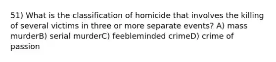 51) What is the classification of homicide that involves the killing of several victims in three or more separate events? A) mass murderB) serial murderC) feebleminded crimeD) crime of passion