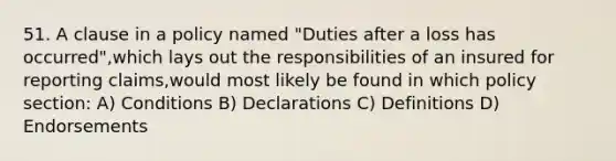 51. A clause in a policy named "Duties after a loss has occurred",which lays out the responsibilities of an insured for reporting claims,would most likely be found in which policy section: A) Conditions B) Declarations C) Definitions D) Endorsements