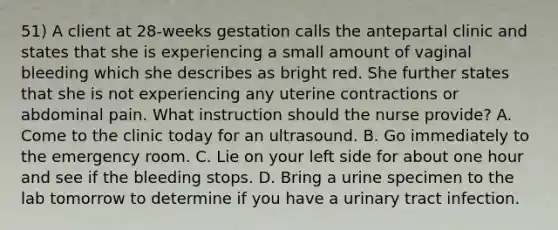 51) A client at 28-weeks gestation calls the antepartal clinic and states that she is experiencing a small amount of vaginal bleeding which she describes as bright red. She further states that she is not experiencing any uterine contractions or abdominal pain. What instruction should the nurse provide? A. Come to the clinic today for an ultrasound. B. Go immediately to the emergency room. C. Lie on your left side for about one hour and see if the bleeding stops. D. Bring a urine specimen to the lab tomorrow to determine if you have a urinary tract infection.