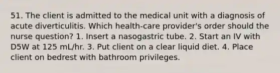 51. The client is admitted to the medical unit with a diagnosis of acute diverticulitis. Which health-care provider's order should the nurse question? 1. Insert a nasogastric tube. 2. Start an IV with D5W at 125 mL/hr. 3. Put client on a clear liquid diet. 4. Place client on bedrest with bathroom privileges.