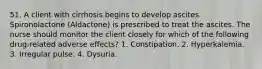 51. A client with cirrhosis begins to develop ascites. Spironolactone (Aldactone) is prescribed to treat the ascites. The nurse should monitor the client closely for which of the following drug-related adverse effects? 1. Constipation. 2. Hyperkalemia. 3. Irregular pulse. 4. Dysuria.