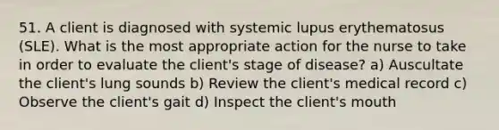 51. A client is diagnosed with systemic lupus erythematosus (SLE). What is the most appropriate action for the nurse to take in order to evaluate the client's stage of disease? a) Auscultate the client's lung sounds b) Review the client's medical record c) Observe the client's gait d) Inspect the client's mouth