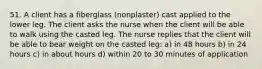 51. A client has a fiberglass (nonplaster) cast applied to the lower leg. The client asks the nurse when the client will be able to walk using the casted leg. The nurse replies that the client will be able to bear weight on the casted leg: a) in 48 hours b) in 24 hours c) in about hours d) within 20 to 30 minutes of application