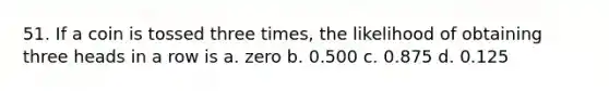 51. If a coin is tossed three times, the likelihood of obtaining three heads in a row is a. zero b. 0.500 c. 0.875 d. 0.125