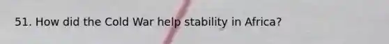 51. How did the Cold War help stability in Africa?