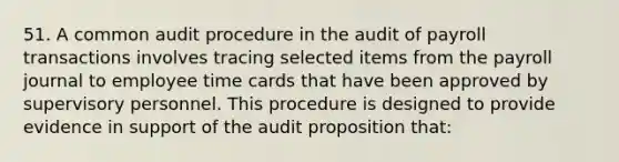 51. A common audit procedure in the audit of payroll transactions involves tracing selected items from the payroll journal to employee time cards that have been approved by supervisory personnel. This procedure is designed to provide evidence in support of the audit proposition that: