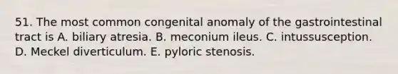 51. The most common congenital anomaly of the gastrointestinal tract is A. biliary atresia. B. meconium ileus. C. intussusception. D. Meckel diverticulum. E. pyloric stenosis.