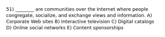 51) ________ are communities over the Internet where people congregate, socialize, and exchange views and information. A) Corporate Web sites B) Interactive television C) Digital catalogs D) Online social networks E) Content sponsorships