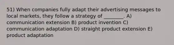 51) When companies fully adapt their advertising messages to local markets, they follow a strategy of ________. A) communication extension B) product invention C) communication adaptation D) straight product extension E) product adaptation