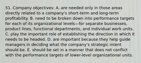 51. Company objectives: A. are needed only in those areas directly related to a company's short-term and long-term profitability. B. need to be broken down into performance targets for each of its organizational levels—for separate businesses, product lines, functional departments, and individual work units. C. play the important role of establishing the direction in which it needs to be headed. D. are important because they help guide managers in deciding what the company's strategic intent should be. E. should be set in a manner that does not conflict with the performance targets of lower-level organizational units.