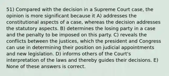 51) Compared with the decision in a Supreme Court case, the opinion is more significant because it A) addresses the constitutional aspects of a case, whereas the decision addresses the statutory aspects. B) determines the losing party in a case and the penalty to be imposed on this party. C) reveals the conflicts between the justices, which the president and Congress can use in determining their position on judicial appointments and new legislation. D) informs others of the Court's interpretation of the laws and thereby guides their decisions. E) None of these answers is correct.