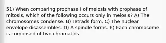 51) When comparing prophase I of meiosis with prophase of mitosis, which of the following occurs only in meiosis? A) The chromosomes condense. B) Tetrads form. C) The nuclear envelope disassembles. D) A spindle forms. E) Each chromosome is composed of two chromatids