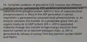 51. Complete oxidation of glucose to CO2 involves two different mechanisms for synthesizing ATP: oxidative phosphorylation and substrate-level phosphorylation. Which is true of substrate-level phosphorylation? a. Most of the ATP generated in cellular respiration is generated by substrate-level phosphoylation. b. An enzyme catalyzes the transfer of a phosphate group from an organic molecule to ADP to form ATP. c. ATP is generated indirectly through the transfer of high-energy electrons from electron carriers to an electron transport chain. d. ATP is generated by release of energy from the electron carriers NADH and FADH2.