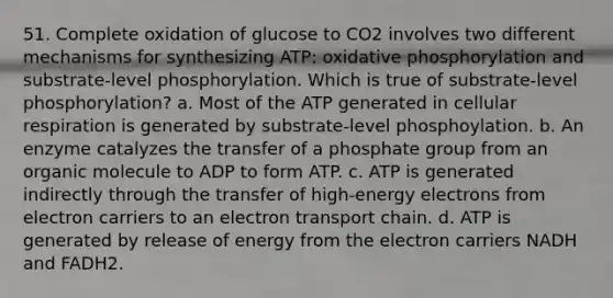 51. Complete oxidation of glucose to CO2 involves two different mechanisms for synthesizing ATP: oxidative phosphorylation and substrate-level phosphorylation. Which is true of substrate-level phosphorylation? a. Most of the ATP generated in cellular respiration is generated by substrate-level phosphoylation. b. An enzyme catalyzes the transfer of a phosphate group from an organic molecule to ADP to form ATP. c. ATP is generated indirectly through the transfer of high-energy electrons from electron carriers to an electron transport chain. d. ATP is generated by release of energy from the electron carriers NADH and FADH2.