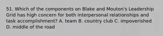 51. Which of the components on Blake and Mouton's Leadership Grid has high concern for both interpersonal relationships and task accomplishment? A. team B. country club C. impoverished D. middle of the road