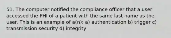 51. The computer notified the compliance officer that a user accessed the PHI of a patient with the same last name as the user. This is an example of a(n): a) authentication b) trigger c) transmission security d) integrity