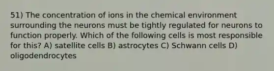 51) The concentration of ions in the chemical environment surrounding the neurons must be tightly regulated for neurons to function properly. Which of the following cells is most responsible for this? A) satellite cells B) astrocytes C) Schwann cells D) oligodendrocytes