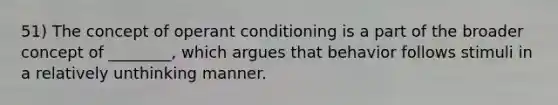 51) The concept of operant conditioning is a part of the broader concept of ________, which argues that behavior follows stimuli in a relatively unthinking manner.