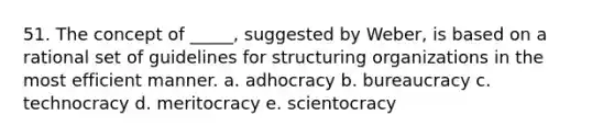 51. The concept of _____, suggested by Weber, is based on a rational set of guidelines for structuring organizations in the most efficient manner. a. adhocracy b. bureaucracy c. technocracy d. meritocracy e. scientocracy