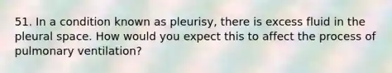 51. In a condition known as pleurisy, there is excess fluid in the pleural space. How would you expect this to affect the process of pulmonary ventilation?