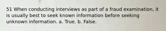 51 When conducting interviews as part of a fraud examination, it is usually best to seek known information before seeking unknown information. a. True. b. False.