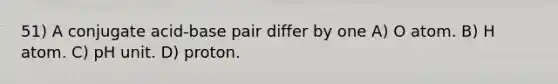 51) A conjugate acid-base pair differ by one A) O atom. B) H atom. C) pH unit. D) proton.