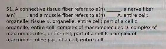 51. A connective tissue fiber refers to a(n) ______, a nerve fiber a(n) ____, and a muscle fiber refers to a(n) ____ A. entire cell; organelle; tissue B. organelle; entire cell; part of a cell c. organelle; entire cell; complex of macromolecules D. complex of macromolecules; entire cell; part of a cell E. complex of macromolecules; part of a cell; entire cell