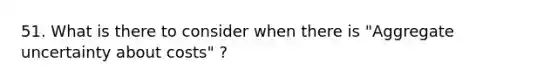 51. What is there to consider when there is "Aggregate uncertainty about costs" ?
