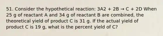 51. Consider the hypothetical reaction: 3A2 + 2B → C + 2D When 25 g of reactant A and 34 g of reactant B are combined, the theoretical yield of product C is 31 g. If the actual yield of product C is 19 g, what is the percent yield of C?